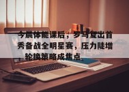 今晨体能课后，罗马复出首秀备战全明星赛，压力陡增，轮换策略成焦点的简单介绍-League of Legends