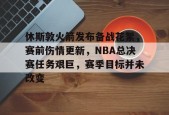 休斯敦火箭发布备战花絮，赛前伤情更新，NBA总决赛任务艰巨，赛季目标并未改变的简单介绍-kaiyun